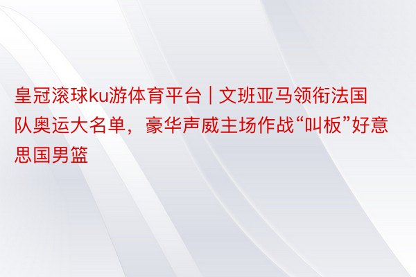 皇冠滚球ku游体育平台 | 文班亚马领衔法国队奥运大名单，豪华声威主场作战“叫板”好意思国男篮