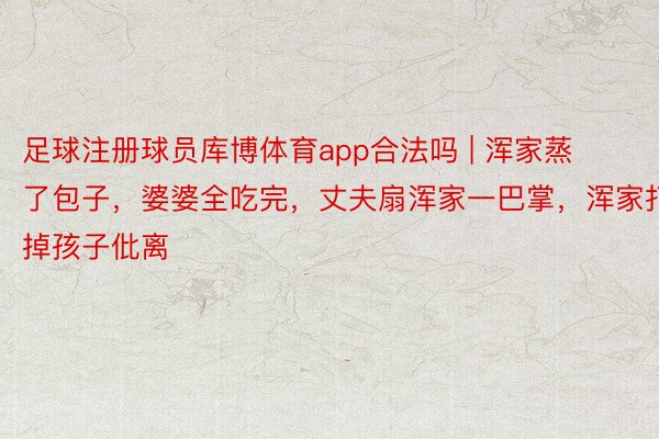 足球注册球员库博体育app合法吗 | 浑家蒸了包子，婆婆全吃完，丈夫扇浑家一巴掌，浑家打掉孩子仳离