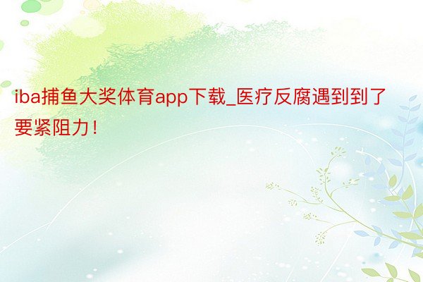 iba捕鱼大奖体育app下载_医疗反腐遇到到了要紧阻力！