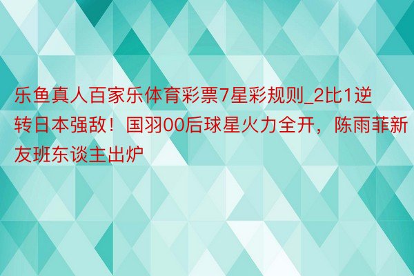 乐鱼真人百家乐体育彩票7星彩规则_2比1逆转日本强敌！国羽00后球星火力全开，陈雨菲新友班东谈主出炉