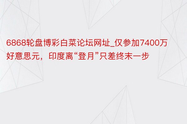 6868轮盘博彩白菜论坛网址_仅参加7400万好意思元，印度离“登月”只差终末一步