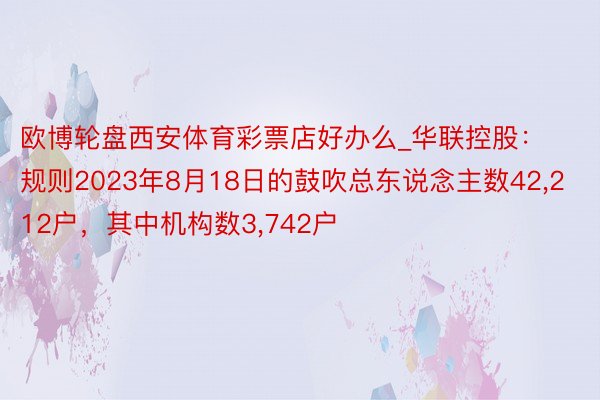 欧博轮盘西安体育彩票店好办么_华联控股：规则2023年8月18日的鼓吹总东说念主数42,212户，其中机构数3,742户