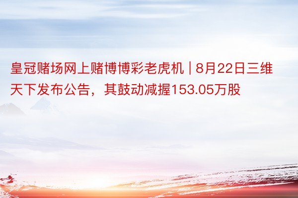 皇冠赌场网上赌博博彩老虎机 | 8月22日三维天下发布公告，其鼓动减握153.05万股