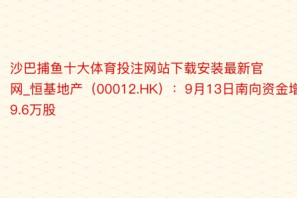 沙巴捕鱼十大体育投注网站下载安装最新官网_恒基地产（00012.HK）：9月13日南向资金增抓9.6万股