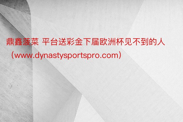 鼎鑫菠菜 平台送彩金下届欧洲杯见不到的人（www.dynastysportspro.com）