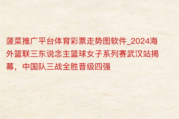 菠菜推广平台体育彩票走势图软件_2024海外篮联三东说念主篮球女子系列赛武汉站揭幕，中国队三战全胜晋级四强