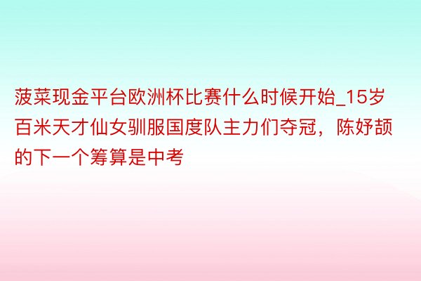 菠菜现金平台欧洲杯比赛什么时候开始_15岁百米天才仙女驯服国度队主力们夺冠，陈妤颉的下一个筹算是中考