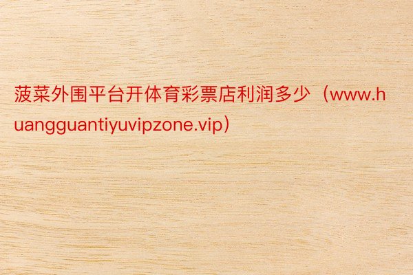 菠菜外围平台开体育彩票店利润多少（www.huangguantiyuvipzone.vip）