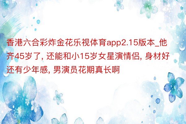 香港六合彩炸金花乐视体育app2.15版本_他齐45岁了, 还能和小15岁女星演情侣, 身材好还有少年感, 男演员花期真长啊