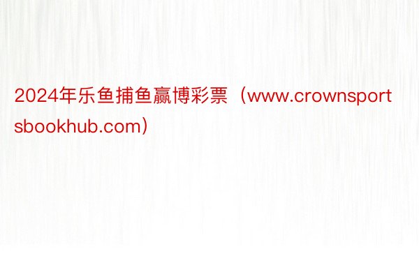 2024年乐鱼捕鱼赢博彩票（www.crownsportsbookhub.com）