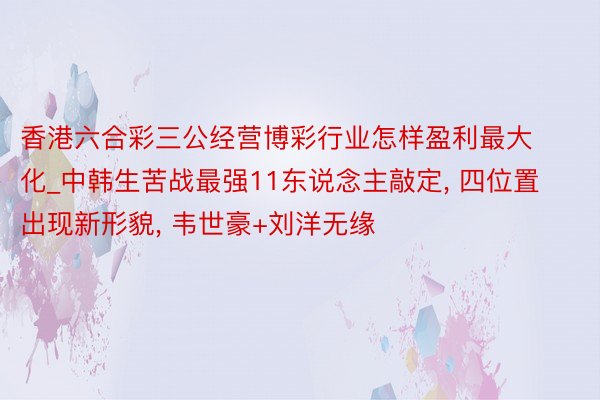 香港六合彩三公经营博彩行业怎样盈利最大化_中韩生苦战最强11东说念主敲定， 四位置出现新形貌， 韦世豪+刘洋无缘