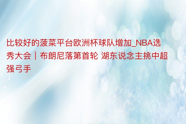 比较好的菠菜平台欧洲杯球队增加_NBA选秀大会｜布朗尼落第首轮 湖东说念主挑中超强弓手