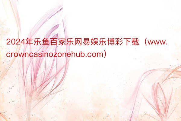 2024年乐鱼百家乐网易娱乐博彩下载（www.crowncasinozonehub.com）