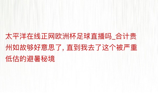 太平洋在线正网欧洲杯足球直播吗_合计贵州如故够好意思了, 直到我去了这个被严重低估的避暑秘境