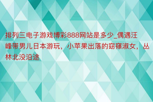 排列三电子游戏博彩888网站是多少_偶遇汪峰带男儿日本游玩，小苹果出落的窈窱淑女，丛林北没沿途