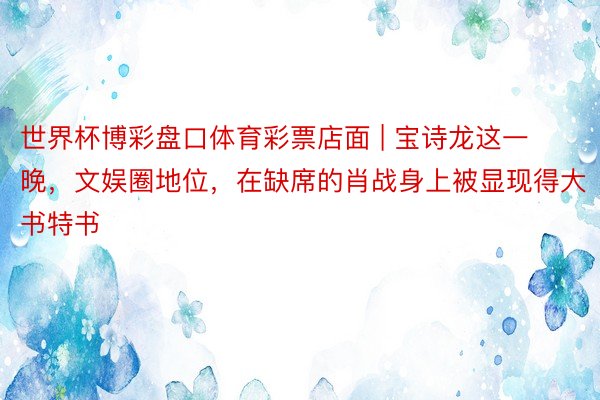 世界杯博彩盘口体育彩票店面 | 宝诗龙这一晚，文娱圈地位，在缺席的肖战身上被显现得大书特书