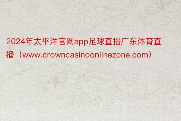 2024年太平洋官网app足球直播广东体育直播（www.crowncasinoonlinezone.com）