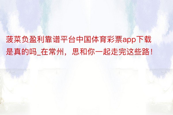 菠菜负盈利靠谱平台中国体育彩票app下载是真的吗_在常州，思和你一起走完这些路！