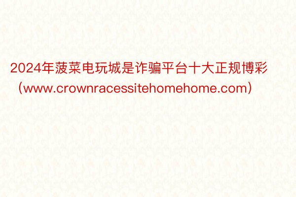 2024年菠菜电玩城是诈骗平台十大正规博彩（www.crownracessitehomehome.com）