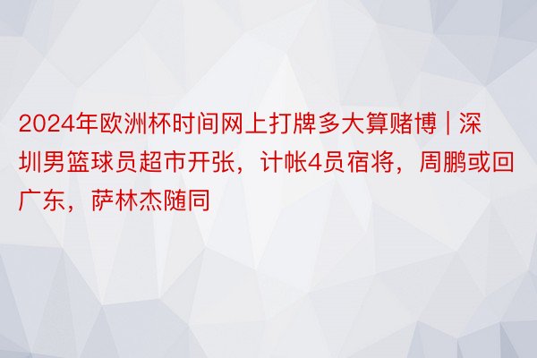 2024年欧洲杯时间网上打牌多大算赌博 | 深圳男篮球员超市开张，计帐4员宿将，周鹏或回广东，萨林杰随同