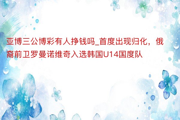 亚博三公博彩有人挣钱吗_首度出现归化，俄裔前卫罗曼诺维奇入选韩国U14国度队