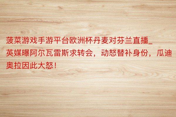 菠菜游戏手游平台欧洲杯丹麦对芬兰直播_英媒曝阿尔瓦雷斯求转会，动怒替补身份，瓜迪奥拉因此大怒！