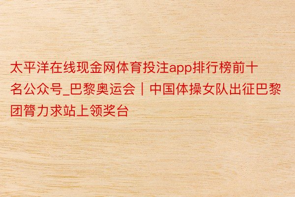 太平洋在线现金网体育投注app排行榜前十名公众号_巴黎奥运会｜中国体操女队出征巴黎团膂力求站上领奖台