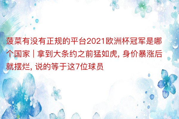 菠菜有没有正规的平台2021欧洲杯冠军是哪个国家 | 拿到大条约之前猛如虎, 身价暴涨后就摆烂, 说的等于这7位球员