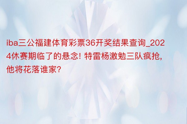 iba三公福建体育彩票36开奖结果查询_2024休赛期临了的悬念! 特雷杨激勉三队疯抢, 他将花落谁家?