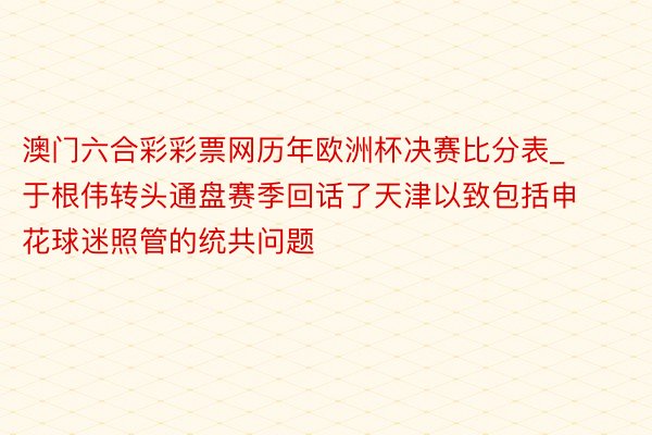 澳门六合彩彩票网历年欧洲杯决赛比分表_于根伟转头通盘赛季回话了天津以致包括申花球迷照管的统共问题