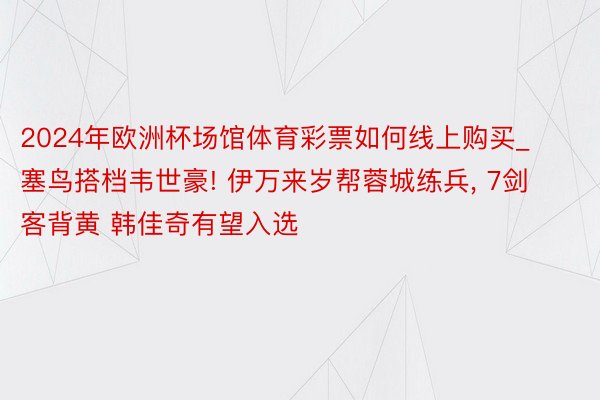 2024年欧洲杯场馆体育彩票如何线上购买_塞鸟搭档韦世豪! 伊万来岁帮蓉城练兵, 7剑客背黄 韩佳奇有望入选