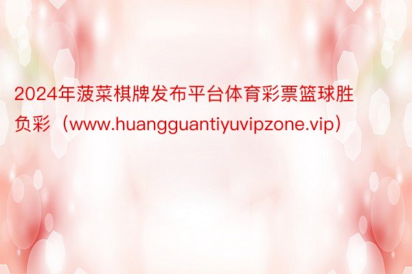 2024年菠菜棋牌发布平台体育彩票篮球胜负彩（www.huangguantiyuvipzone.vip）