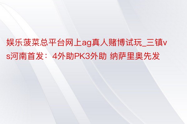 娱乐菠菜总平台网上ag真人赌博试玩_三镇vs河南首发：4外助PK3外助 纳萨里奥先发