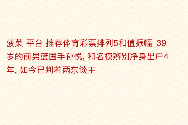 菠菜 平台 推荐体育彩票排列5和值振幅_39岁的前男篮国手孙悦, 和名模辨别净身出户4年, 如今已判若两东谈主