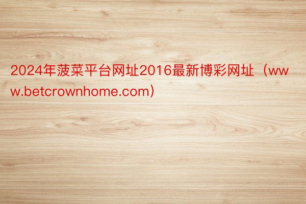 2024年菠菜平台网址2016最新博彩网址（www.betcrownhome.com）