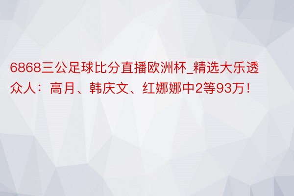 6868三公足球比分直播欧洲杯_精选大乐透众人：高月、韩庆文、红娜娜中2等93万！