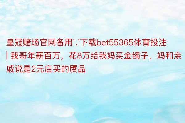 皇冠赌场官网备用∵下载bet55365体育投注 | 我哥年薪百万，花8万给我妈买金镯子，妈和亲戚说是2元店买的赝品