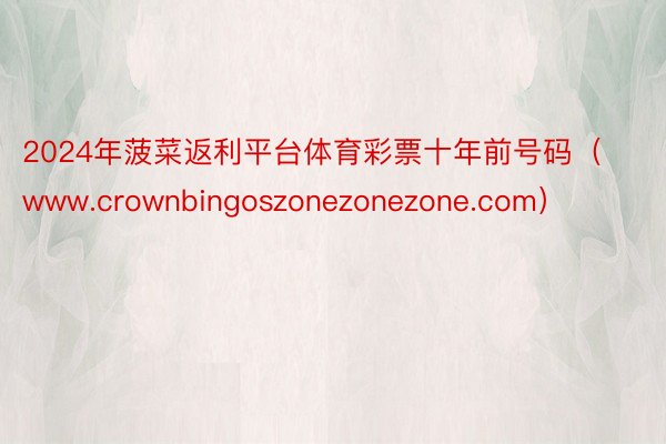 2024年菠菜返利平台体育彩票十年前号码（www.crownbingoszonezonezone.com）