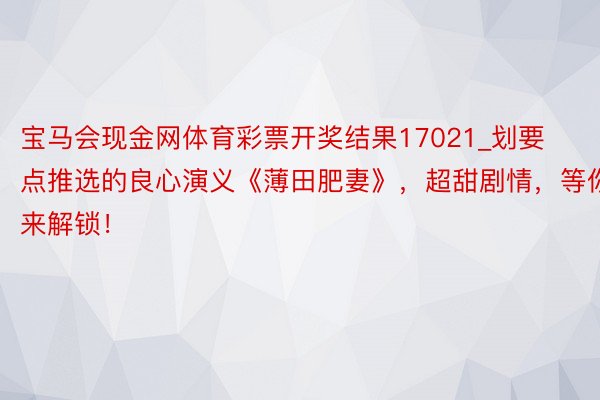 宝马会现金网体育彩票开奖结果17021_划要点推选的良心演义《薄田肥妻》，超甜剧情，等你来解锁！