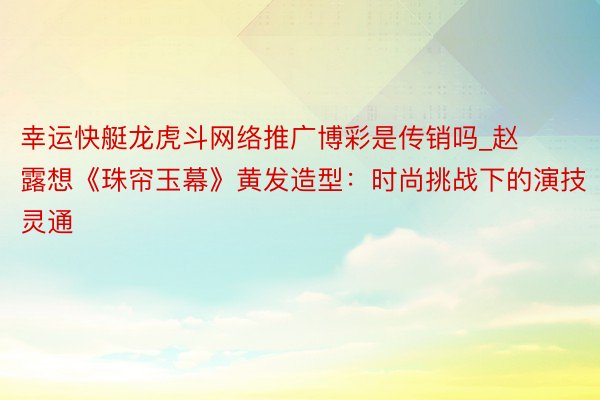 幸运快艇龙虎斗网络推广博彩是传销吗_赵露想《珠帘玉幕》黄发造型：时尚挑战下的演技灵通