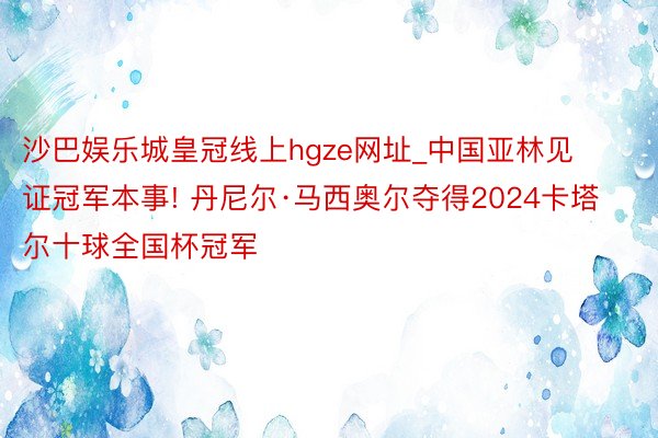 沙巴娱乐城皇冠线上hgze网址_中国亚林见证冠军本事! 丹尼尔·马西奥尔夺得2024卡塔尔十球全国杯冠军