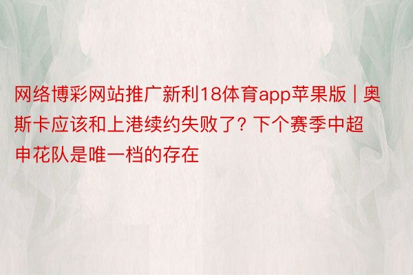 网络博彩网站推广新利18体育app苹果版 | 奥斯卡应该和上港续约失败了? 下个赛季中超申花队是唯一档的存在