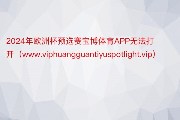 2024年欧洲杯预选赛宝博体育APP无法打开（www.viphuangguantiyuspotlight.vip）