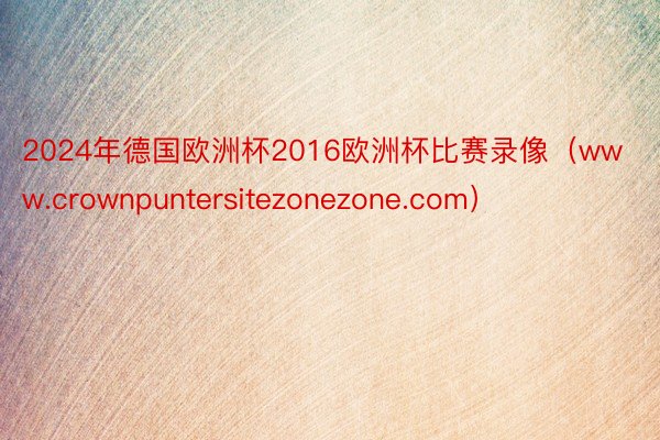 2024年德国欧洲杯2016欧洲杯比赛录像（www.crownpuntersitezonezone.com）