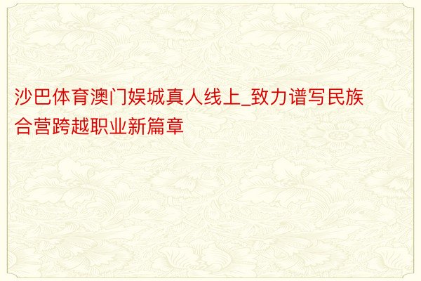 沙巴体育澳门娱城真人线上_致力谱写民族合营跨越职业新篇章