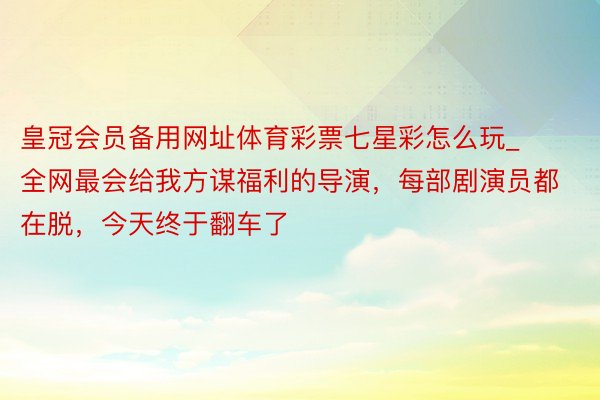 皇冠会员备用网址体育彩票七星彩怎么玩_全网最会给我方谋福利的导演，每部剧演员都在脱，今天终于翻车了