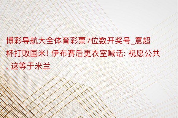 博彩导航大全体育彩票7位数开奖号_意超杯打败国米! 伊布赛后更衣室喊话: 祝愿公共, 这等于米兰