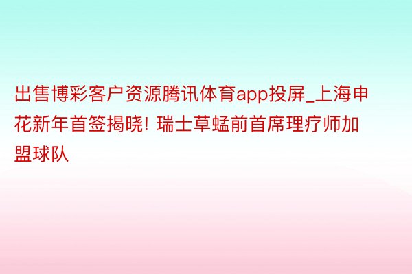 出售博彩客户资源腾讯体育app投屏_上海申花新年首签揭晓! 瑞士草蜢前首席理疗师加盟球队