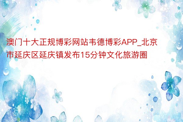 澳门十大正规博彩网站韦德博彩APP_北京市延庆区延庆镇发布15分钟文化旅游圈