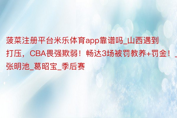 菠菜注册平台米乐体育app靠谱吗_山西遇到打压,CBA畏强欺弱!畅达3场被罚教养+罚金!_张明池_葛昭宝_季后赛